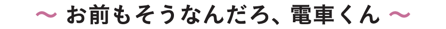 〜 お前もそうなんだろ、電車くん 〜