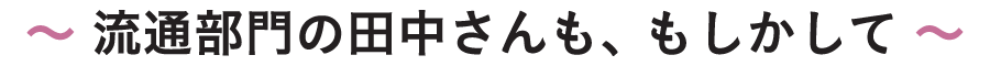 〜 流通部門の田中さんも、もしかして 〜