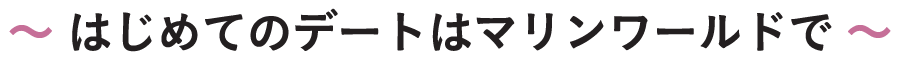 〜 はじめてのデートはマリンワールドで 〜
