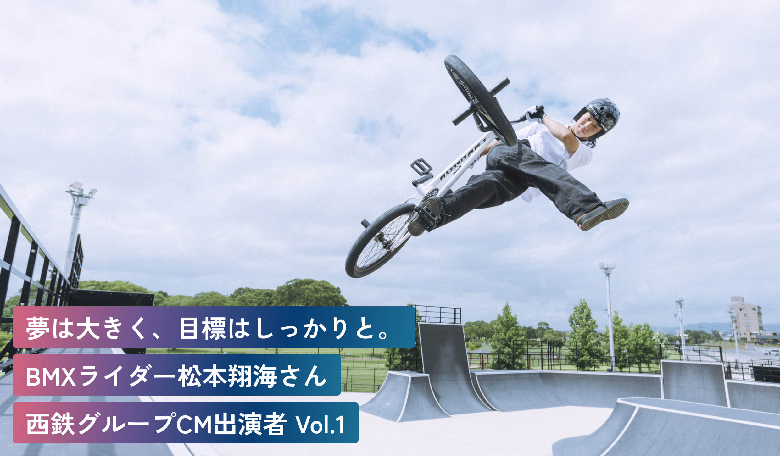 夢は大きく、目標はしっかりと。
BMXライダー松本翔海さん
西鉄グループCM出演者 Vol.1
