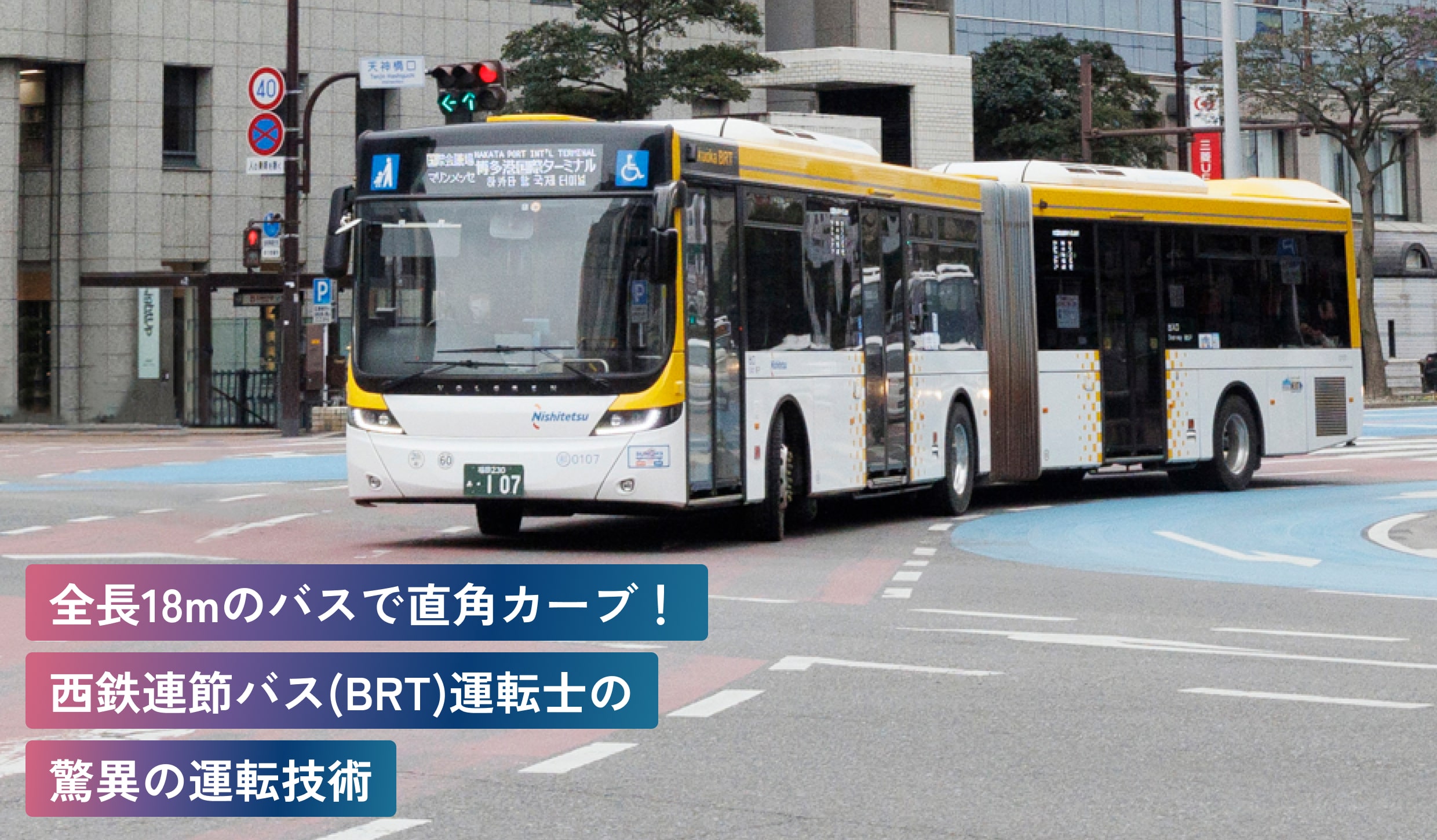 全長18mのバスで直角カーブ！
西鉄連節バス（BRT）運転士の
驚異の運転技術
